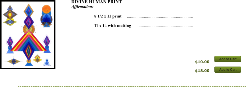 $10.00 DIVINE HUMAN PRINT  Affirmation:           8 1/2 x 11 print     ..............................................................       11 x 14 with matting     .....................................................      $18.00 Add to Cart Add to Cart Add to Cart Add to Cart Add to Cart Add to Cart Add to Cart Add to Cart