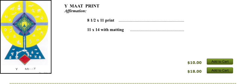 $10.00 $18.00 Add to Cart Add to Cart Add to Cart Add to Cart Y  MAAT  PRINT  Affirmation:          8 1/2 x 11 print    ..............................................................       11 x 14 with matting      ...................................................      Add to Cart Add to Cart Add to Cart Add to Cart